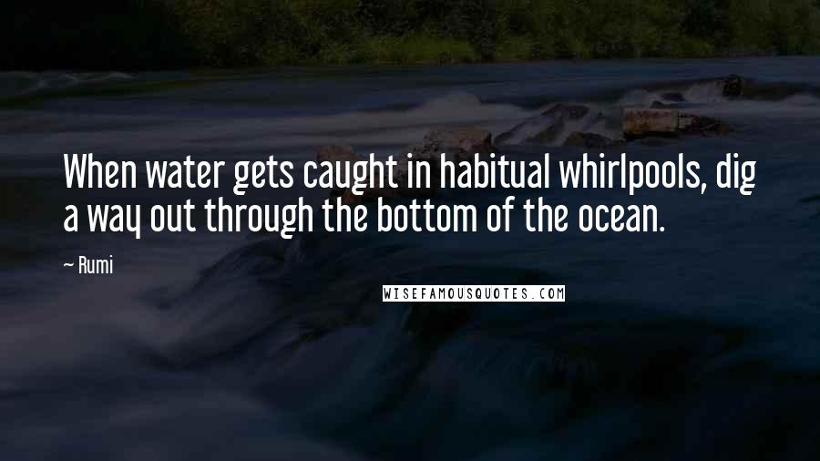 Rumi Quotes: When water gets caught in habitual whirlpools, dig a way out through the bottom of the ocean.