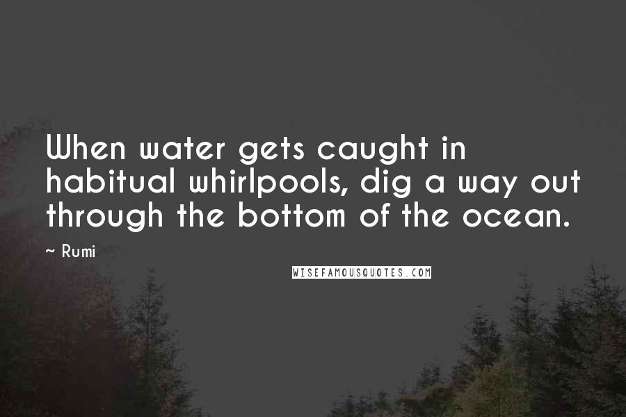 Rumi Quotes: When water gets caught in habitual whirlpools, dig a way out through the bottom of the ocean.