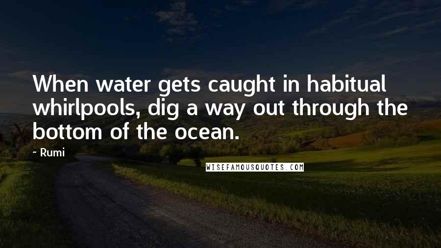 Rumi Quotes: When water gets caught in habitual whirlpools, dig a way out through the bottom of the ocean.