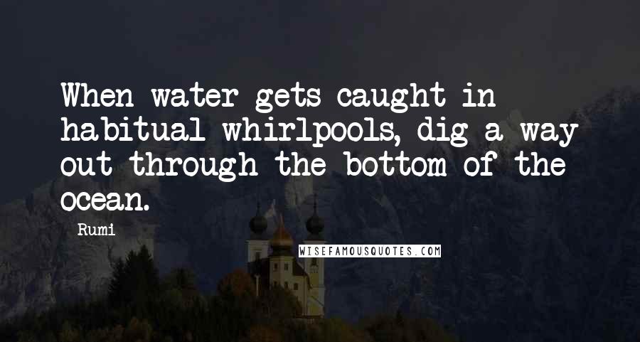 Rumi Quotes: When water gets caught in habitual whirlpools, dig a way out through the bottom of the ocean.