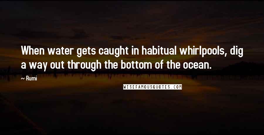 Rumi Quotes: When water gets caught in habitual whirlpools, dig a way out through the bottom of the ocean.
