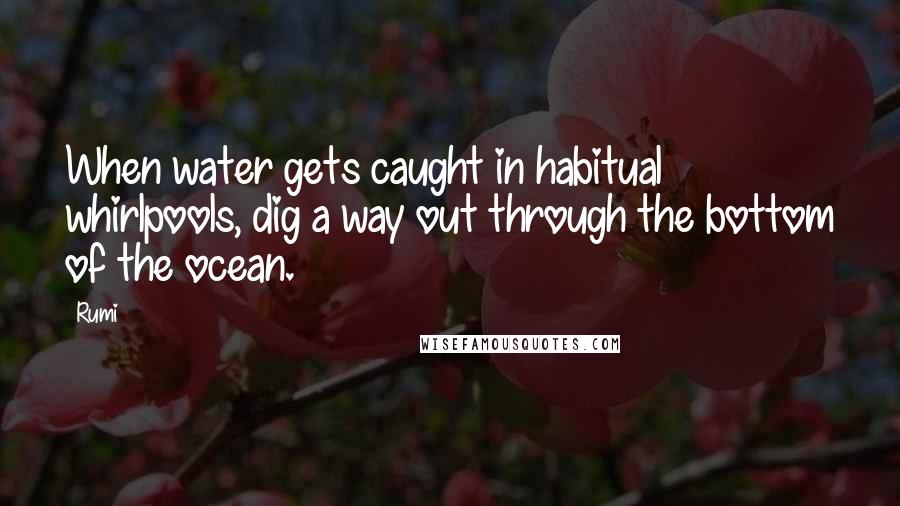 Rumi Quotes: When water gets caught in habitual whirlpools, dig a way out through the bottom of the ocean.