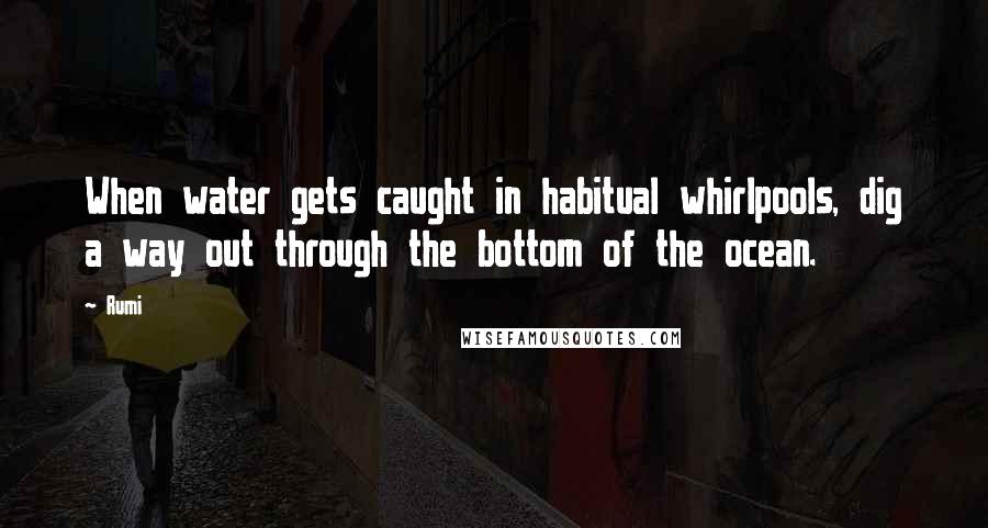 Rumi Quotes: When water gets caught in habitual whirlpools, dig a way out through the bottom of the ocean.