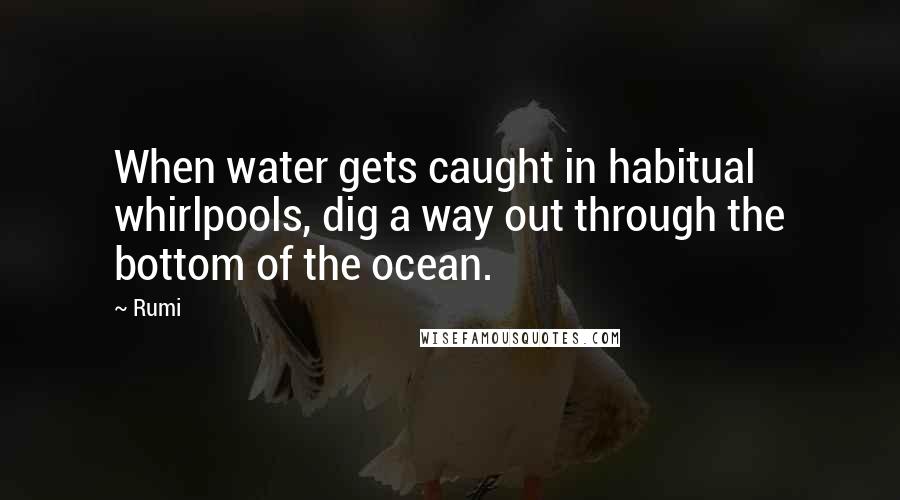 Rumi Quotes: When water gets caught in habitual whirlpools, dig a way out through the bottom of the ocean.