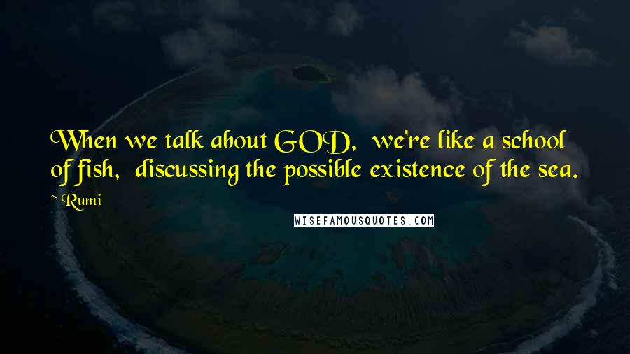 Rumi Quotes: When we talk about GOD, we're like a school of fish, discussing the possible existence of the sea.