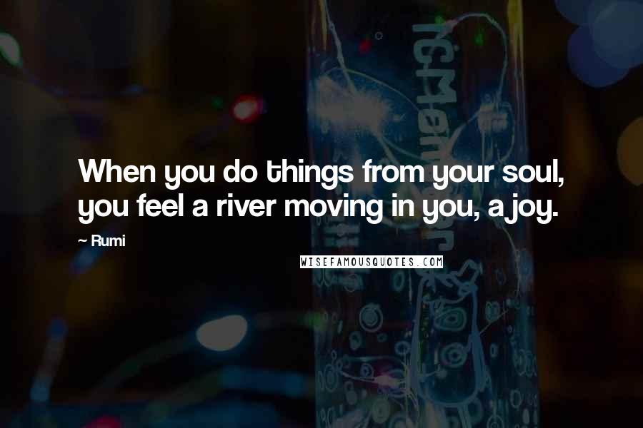 Rumi Quotes: When you do things from your soul, you feel a river moving in you, a joy.