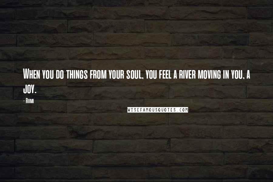 Rumi Quotes: When you do things from your soul, you feel a river moving in you, a joy.