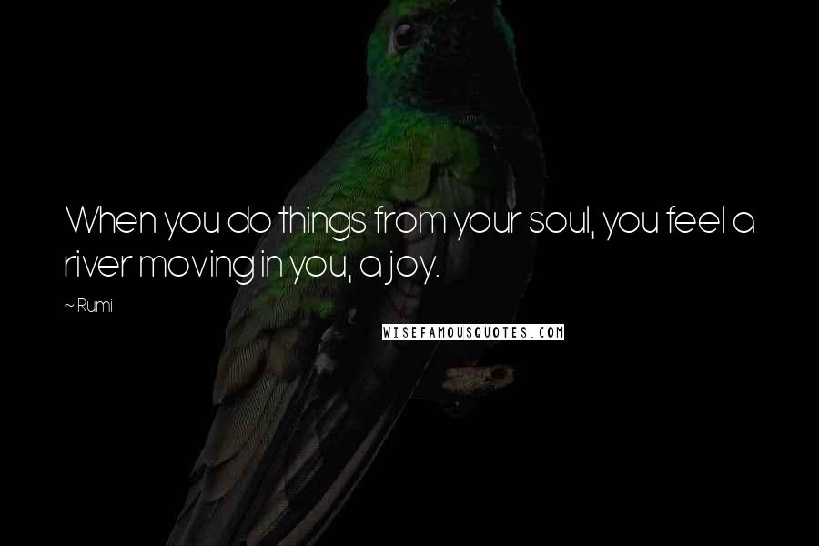 Rumi Quotes: When you do things from your soul, you feel a river moving in you, a joy.