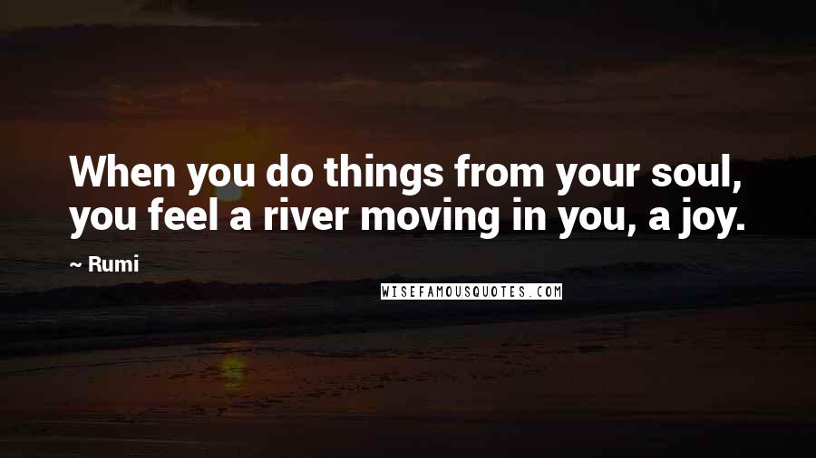 Rumi Quotes: When you do things from your soul, you feel a river moving in you, a joy.