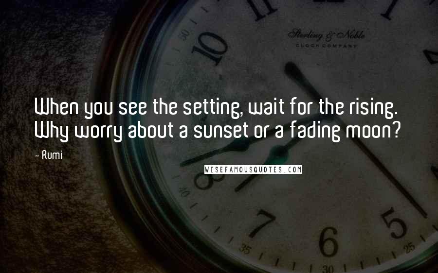 Rumi Quotes: When you see the setting, wait for the rising. Why worry about a sunset or a fading moon?