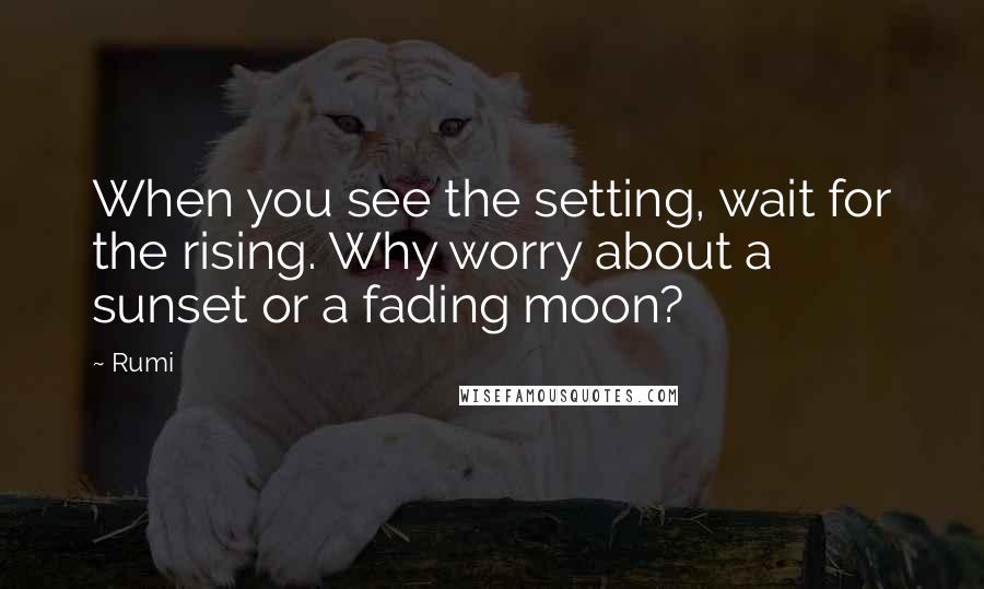 Rumi Quotes: When you see the setting, wait for the rising. Why worry about a sunset or a fading moon?