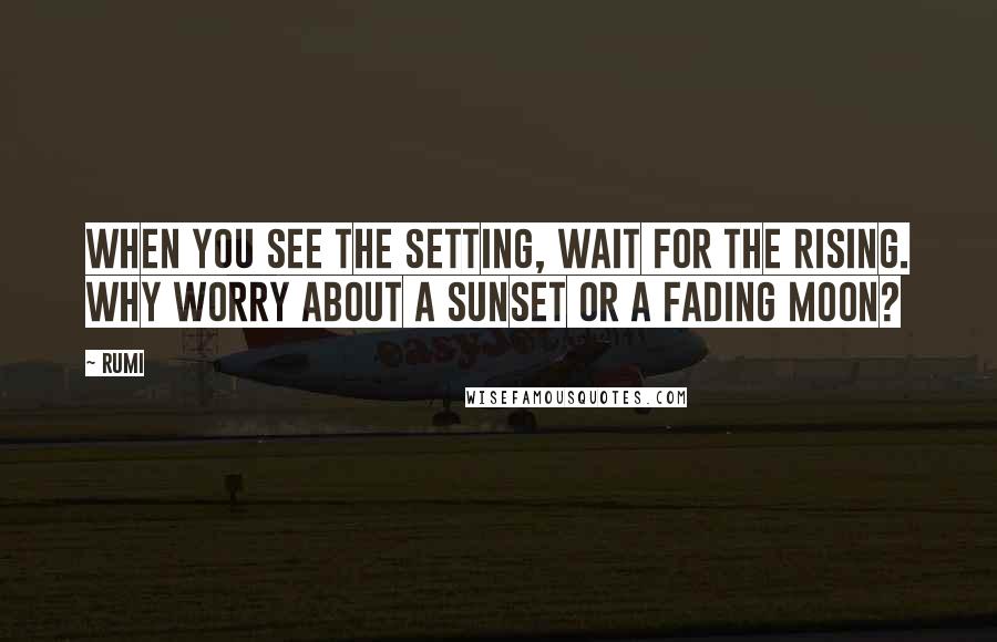 Rumi Quotes: When you see the setting, wait for the rising. Why worry about a sunset or a fading moon?