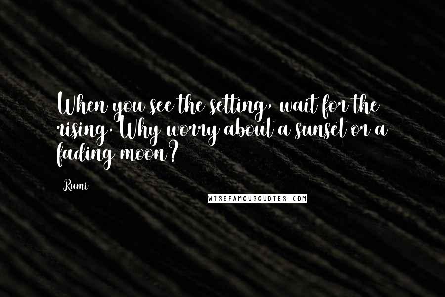 Rumi Quotes: When you see the setting, wait for the rising. Why worry about a sunset or a fading moon?