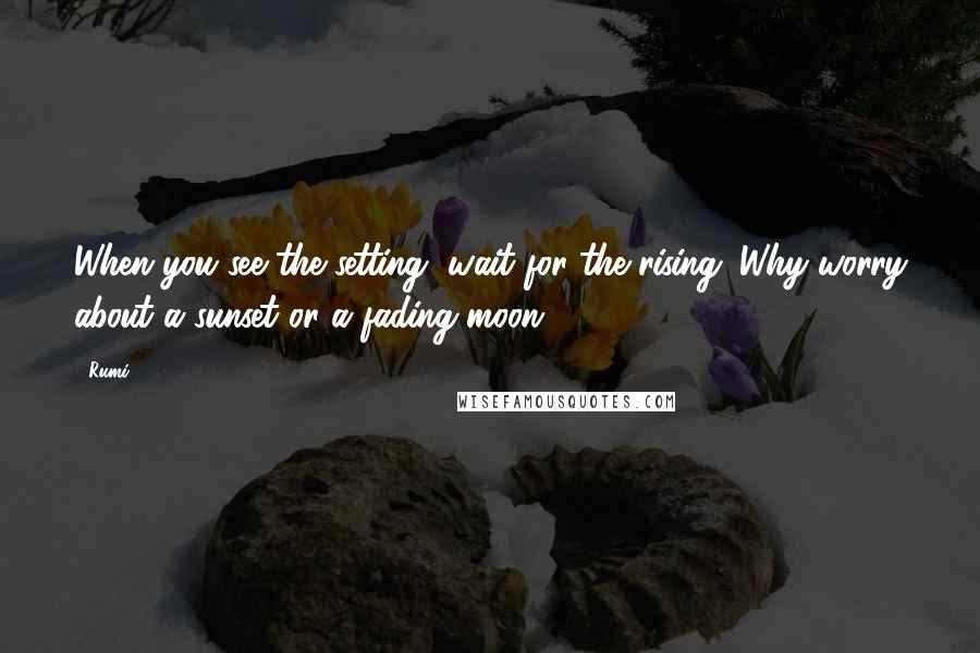 Rumi Quotes: When you see the setting, wait for the rising. Why worry about a sunset or a fading moon?