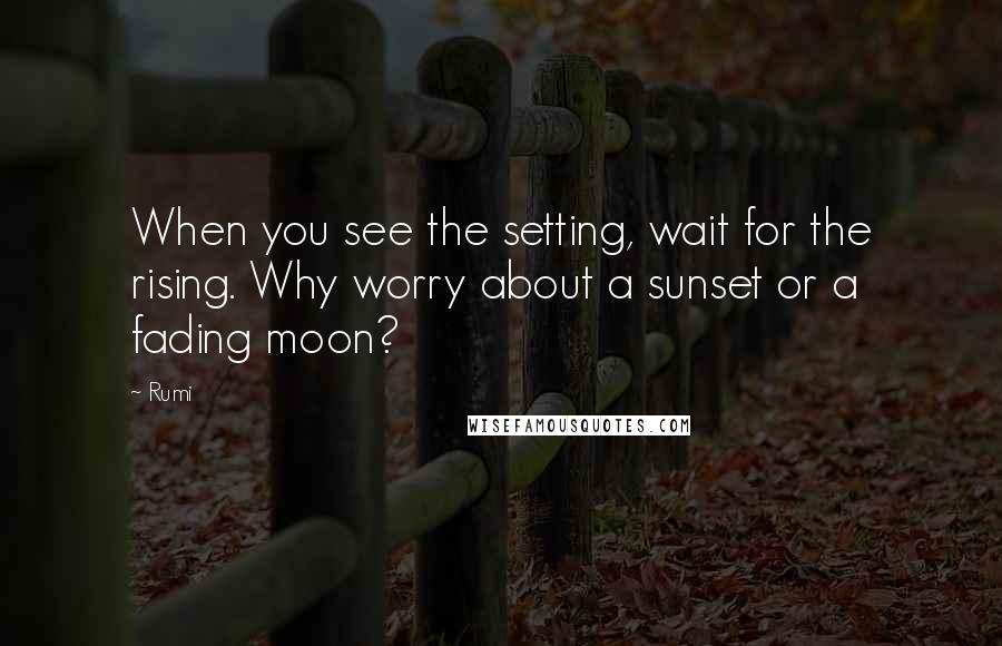 Rumi Quotes: When you see the setting, wait for the rising. Why worry about a sunset or a fading moon?