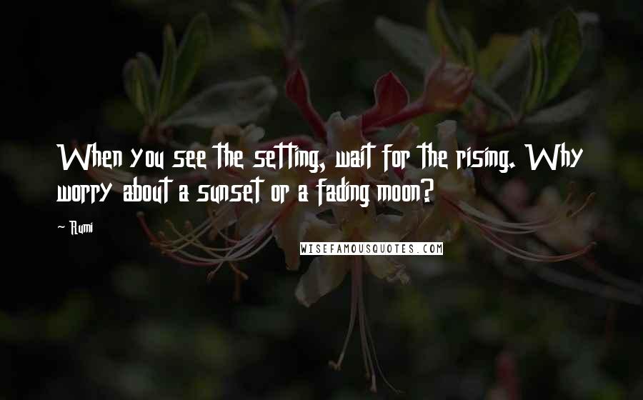 Rumi Quotes: When you see the setting, wait for the rising. Why worry about a sunset or a fading moon?