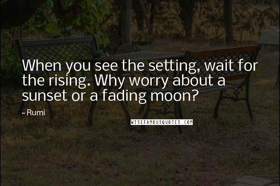 Rumi Quotes: When you see the setting, wait for the rising. Why worry about a sunset or a fading moon?