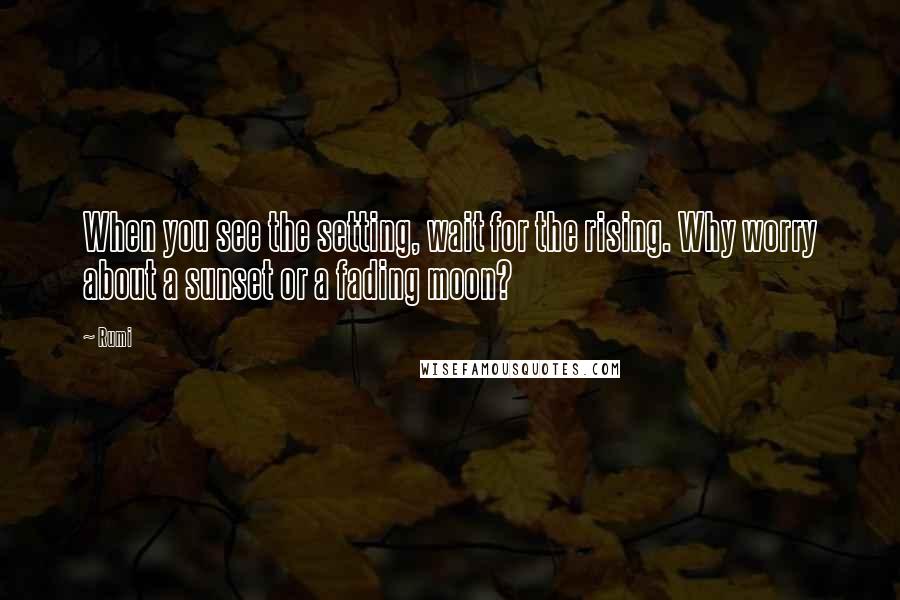 Rumi Quotes: When you see the setting, wait for the rising. Why worry about a sunset or a fading moon?