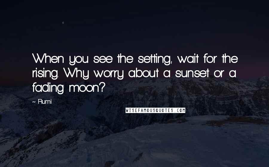 Rumi Quotes: When you see the setting, wait for the rising. Why worry about a sunset or a fading moon?