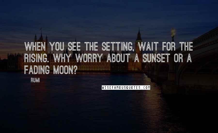 Rumi Quotes: When you see the setting, wait for the rising. Why worry about a sunset or a fading moon?