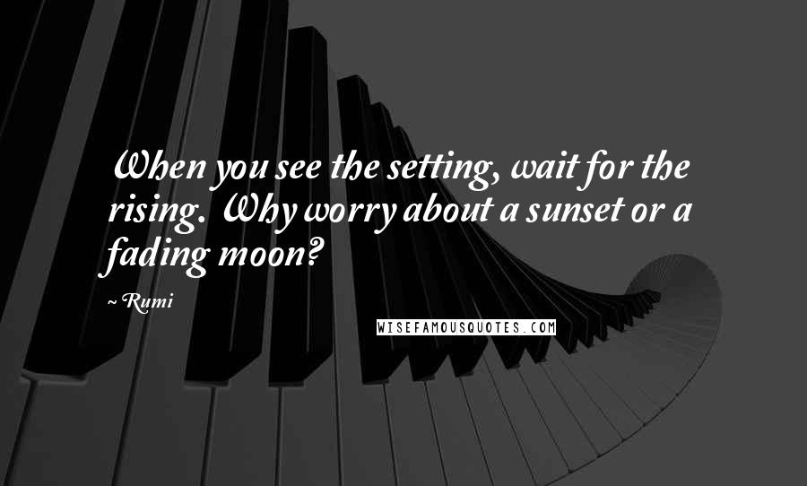 Rumi Quotes: When you see the setting, wait for the rising. Why worry about a sunset or a fading moon?