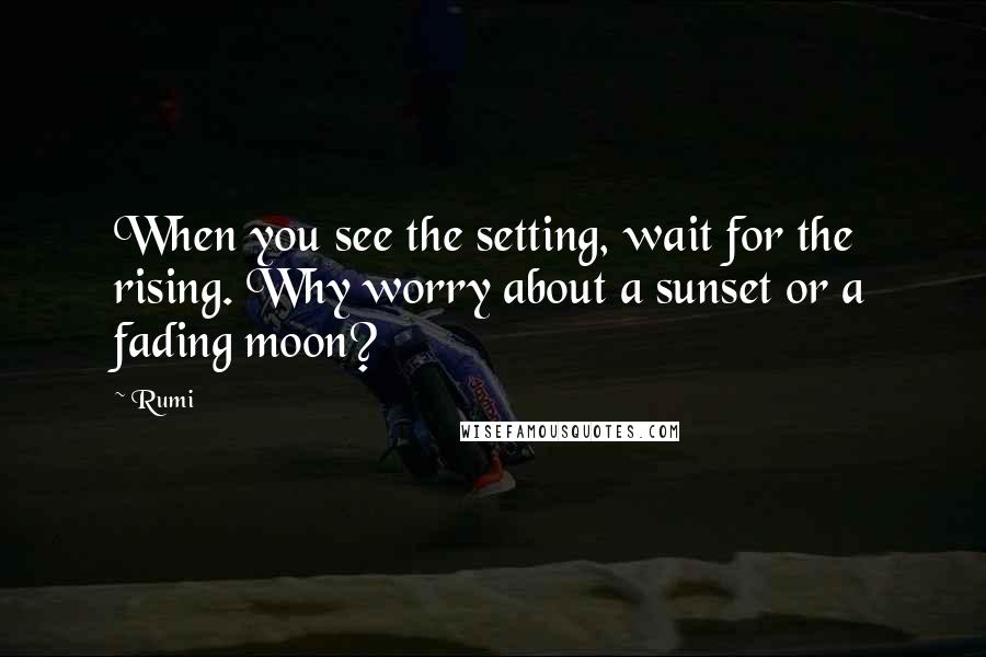 Rumi Quotes: When you see the setting, wait for the rising. Why worry about a sunset or a fading moon?