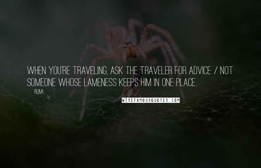 Rumi Quotes: When you're traveling, ask the traveler for advice / not someone whose lameness keeps him in one place.