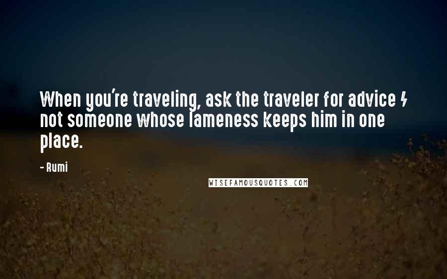 Rumi Quotes: When you're traveling, ask the traveler for advice / not someone whose lameness keeps him in one place.