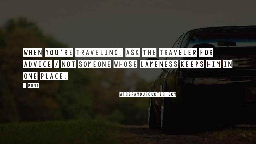 Rumi Quotes: When you're traveling, ask the traveler for advice / not someone whose lameness keeps him in one place.