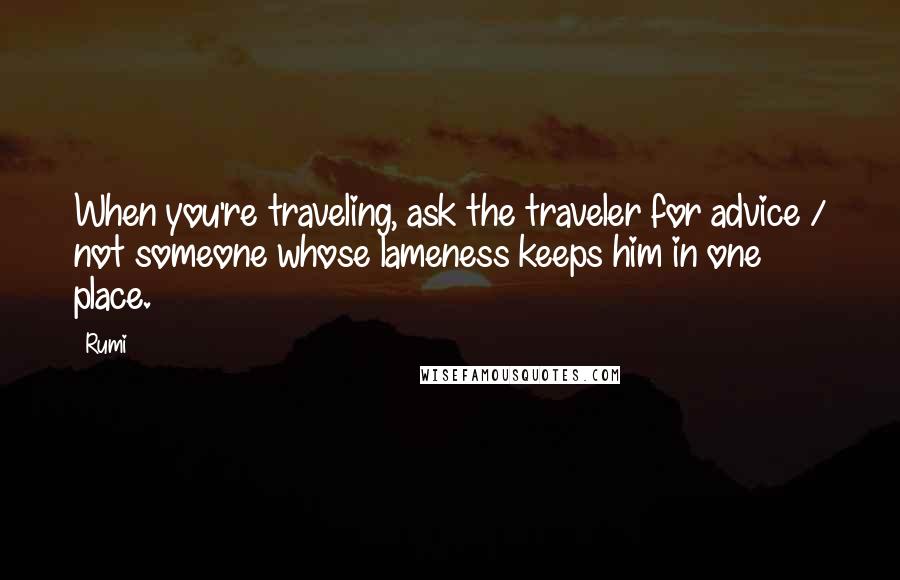 Rumi Quotes: When you're traveling, ask the traveler for advice / not someone whose lameness keeps him in one place.