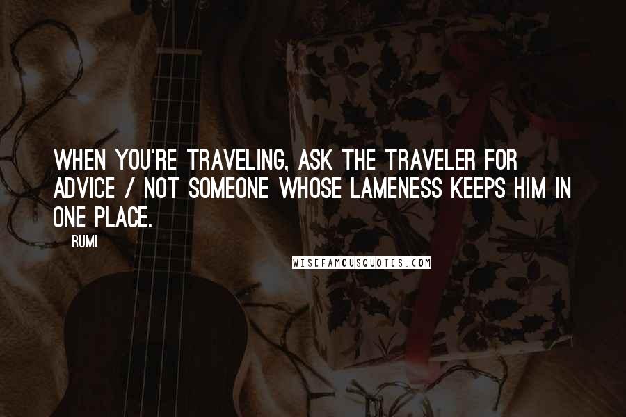 Rumi Quotes: When you're traveling, ask the traveler for advice / not someone whose lameness keeps him in one place.