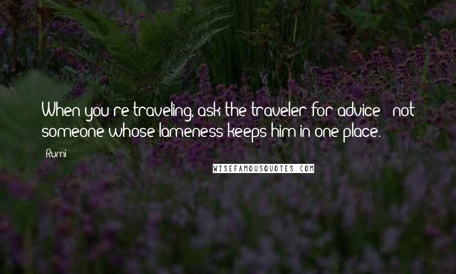 Rumi Quotes: When you're traveling, ask the traveler for advice / not someone whose lameness keeps him in one place.