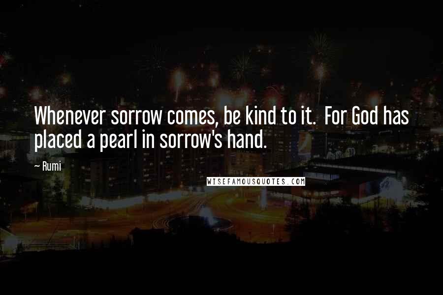 Rumi Quotes: Whenever sorrow comes, be kind to it.  For God has placed a pearl in sorrow's hand.