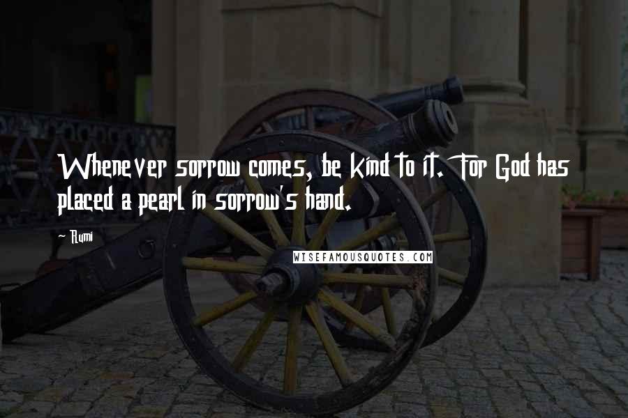 Rumi Quotes: Whenever sorrow comes, be kind to it.  For God has placed a pearl in sorrow's hand.