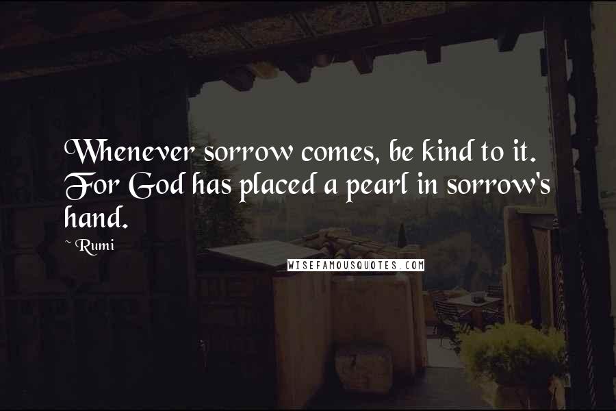 Rumi Quotes: Whenever sorrow comes, be kind to it.  For God has placed a pearl in sorrow's hand.