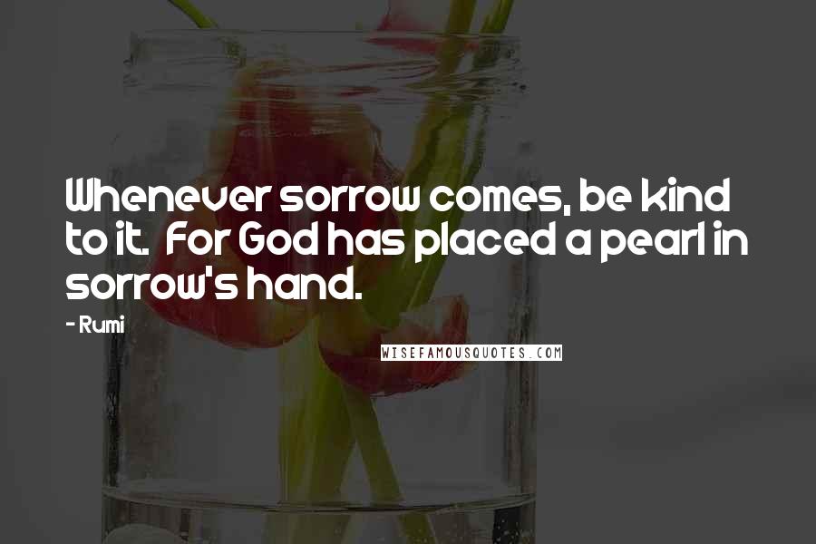 Rumi Quotes: Whenever sorrow comes, be kind to it.  For God has placed a pearl in sorrow's hand.