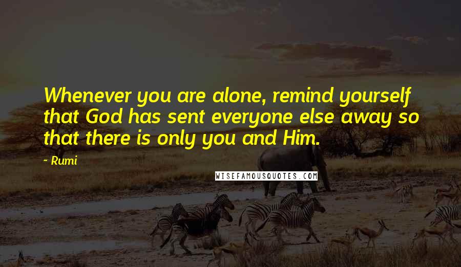 Rumi Quotes: Whenever you are alone, remind yourself that God has sent everyone else away so that there is only you and Him.