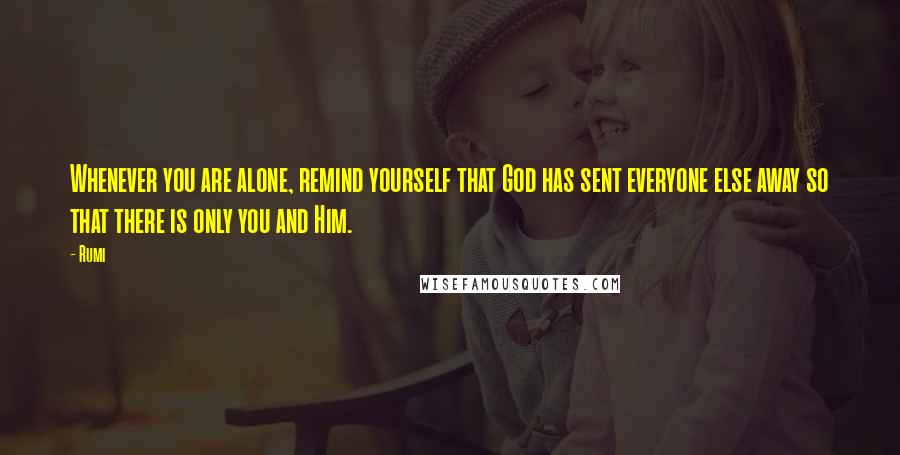 Rumi Quotes: Whenever you are alone, remind yourself that God has sent everyone else away so that there is only you and Him.