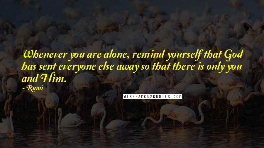 Rumi Quotes: Whenever you are alone, remind yourself that God has sent everyone else away so that there is only you and Him.