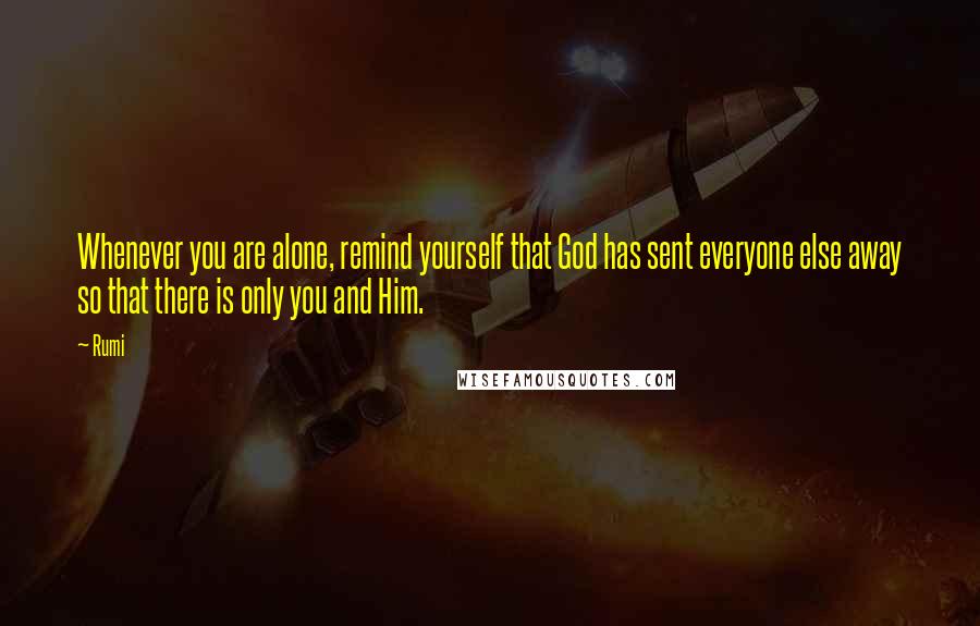 Rumi Quotes: Whenever you are alone, remind yourself that God has sent everyone else away so that there is only you and Him.