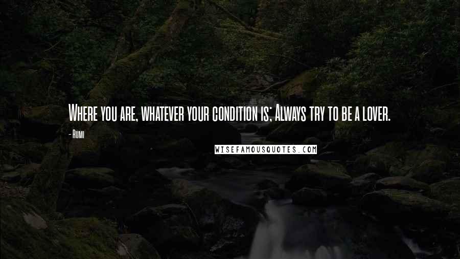 Rumi Quotes: Where you are, whatever your condition is; Always try to be a lover.