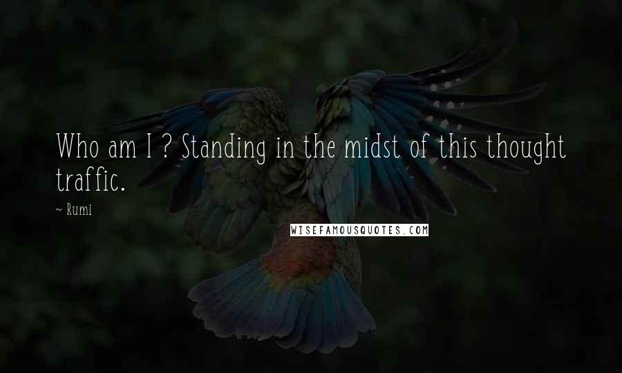 Rumi Quotes: Who am I ? Standing in the midst of this thought traffic.