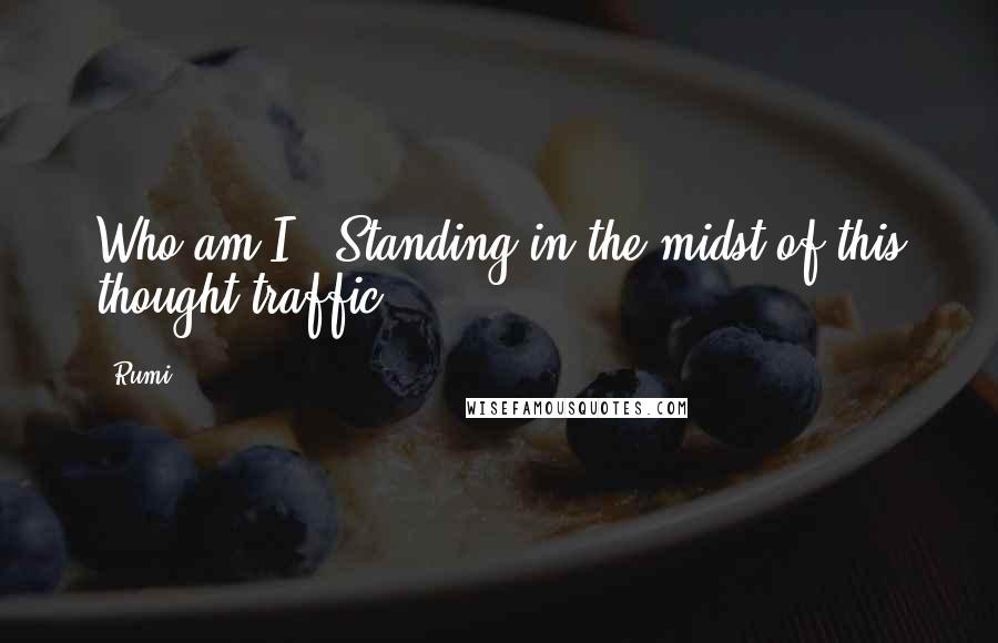 Rumi Quotes: Who am I ? Standing in the midst of this thought traffic.