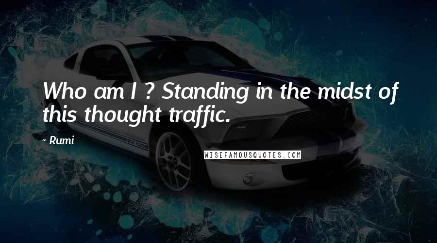 Rumi Quotes: Who am I ? Standing in the midst of this thought traffic.