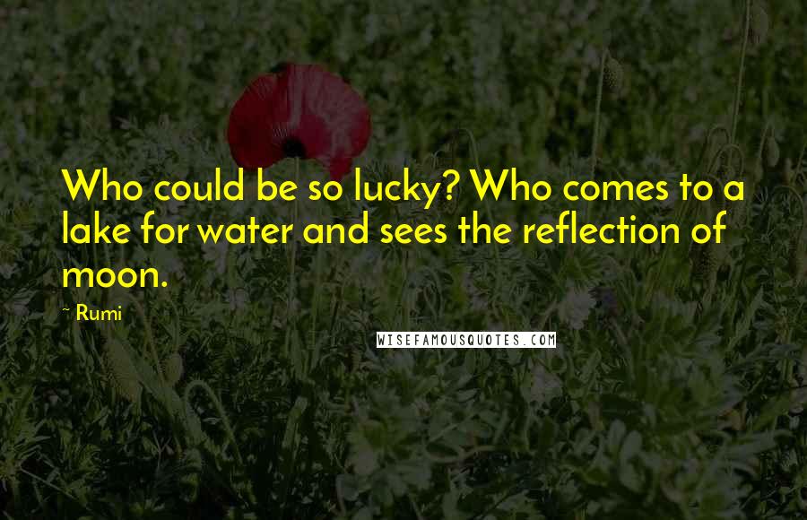 Rumi Quotes: Who could be so lucky? Who comes to a lake for water and sees the reflection of moon.