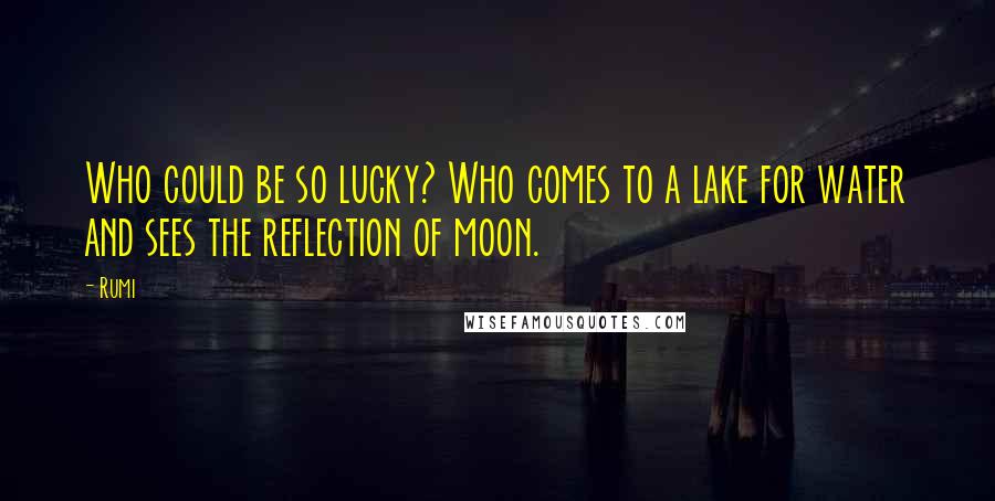 Rumi Quotes: Who could be so lucky? Who comes to a lake for water and sees the reflection of moon.