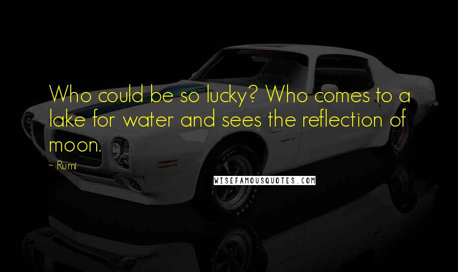 Rumi Quotes: Who could be so lucky? Who comes to a lake for water and sees the reflection of moon.