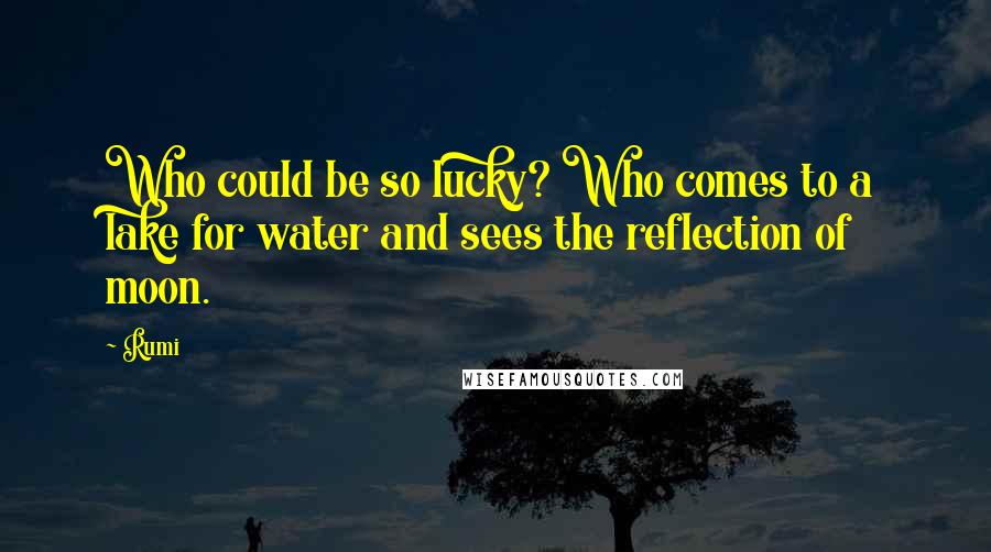 Rumi Quotes: Who could be so lucky? Who comes to a lake for water and sees the reflection of moon.