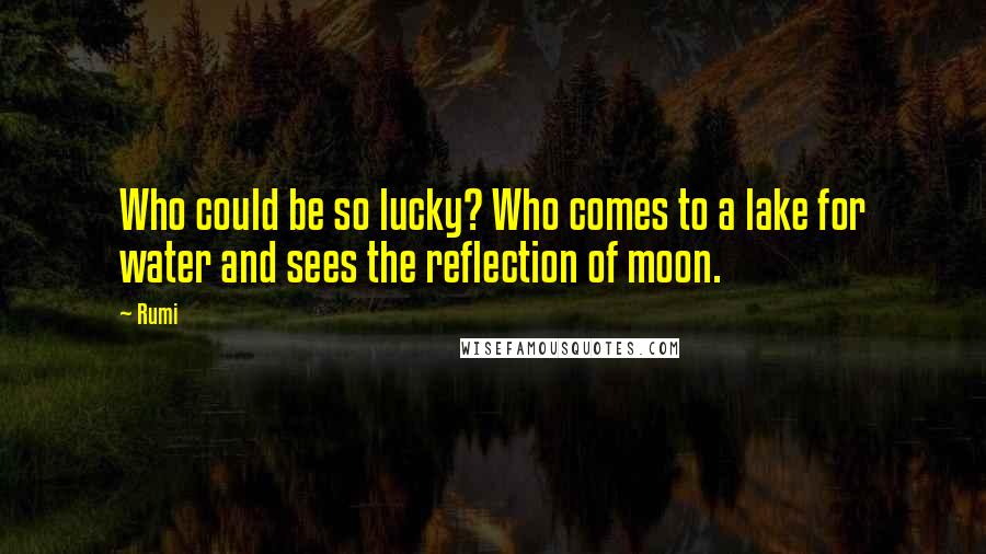 Rumi Quotes: Who could be so lucky? Who comes to a lake for water and sees the reflection of moon.