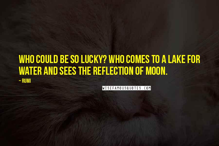 Rumi Quotes: Who could be so lucky? Who comes to a lake for water and sees the reflection of moon.